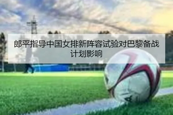 郎平指导中国女排新阵容试验对巴黎备战计划影响